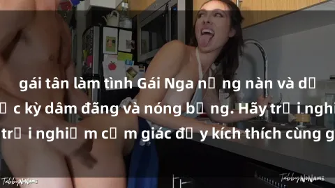 gái tân làm tình Gái Nga nồng nàn và dẻo dai khi làm tình, cực kỳ dâm đãng và nóng bỏng. Hãy trải nghiệm cảm giác đầy kích thích cùng gái Nga xinh đẹp!