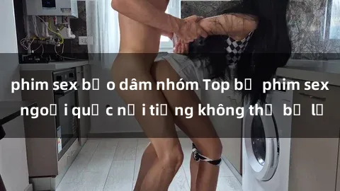 phim sex bạo dâm nhóm Top bộ phim sex ngoại quốc nổi tiếng không thể bỏ lỡ