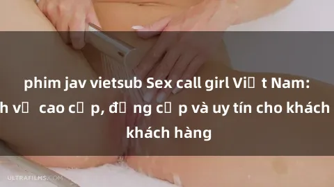 phim jav vietsub Sex call girl Việt Nam: Dịch vụ cao cấp, đẳng cấp và uy tín cho khách hàng