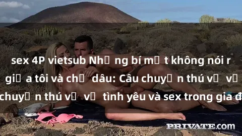 sex 4P vietsub Những bí mật không nói ra về mối quan hệ giữa tôi và chị dâu: Câu chuyện thú vị về tình yêu và sex trong gia đình