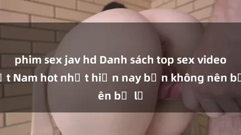 phim sex jav hd Danh sách top sex video Việt Nam hot nhất hiện nay bạn không nên bỏ lỡ