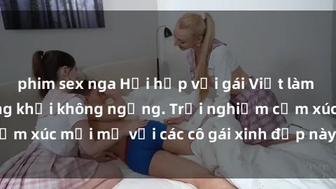 phim sex nga Hồi hộp với gái Việt làm tình khiến bạn hứng khởi không ngừng. Trải nghiệm cảm xúc mới mẻ với các cô gái xinh đẹp này ngay hôm nay!