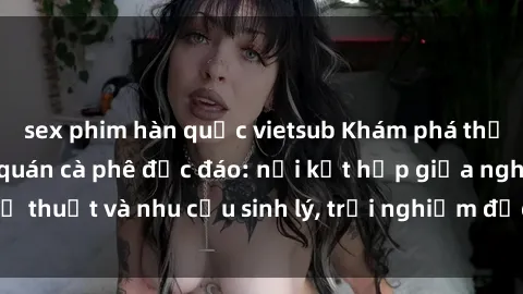 sex phim hàn quốc vietsub Khám phá thế giới mới tại sex quán cà phê độc đáo: nơi kết hợp giữa nghệ thuật và nhu cầu sinh lý, trải nghiệm độc đáo không thể bỏ lỡ!