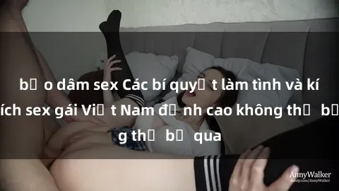 bạo dâm sex Các bí quyết làm tình và kích thích sex gái Việt Nam đỉnh cao không thể bỏ qua