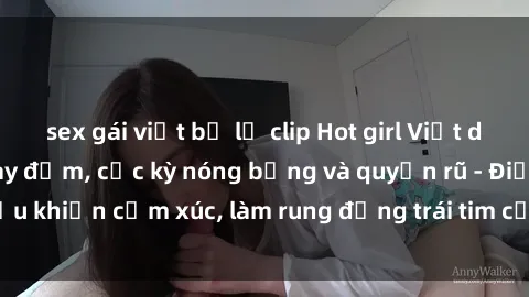 sex gái việt bị lộ clip Hot girl Việt dâm đãng làm tình say đắm, cực kỳ nóng bỏng và quyến rũ - Điều khiển cảm xúc, làm rung động trái tim của mọi đấng mày râu!