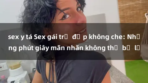 sex y tá Sex gái trẻ đẹp không che: Những phút giây mãn nhãn không thể bỏ lỡ