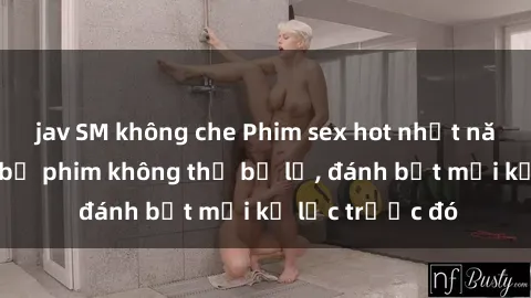 jav SM không che Phim sex hot nhất năm  Top những bộ phim không thể bỏ lỡ, đánh bật mọi kỷ lục trước đó