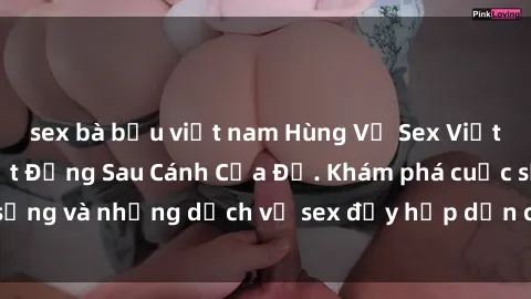 sex bà bầu việt nam Hùng Vỹ Sex Việt Nam: Những Bí Mật Đằng Sau Cánh Cửa Đỏ. Khám phá cuộc sống và những dịch vụ sex đầy hấp dẫn của người Việt Nam.