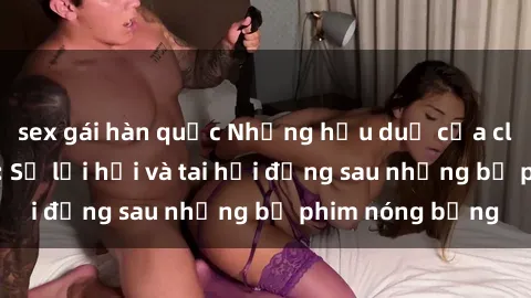 sex gái hàn quốc Những hậu duệ của clip sex đình đám: Sự lợi hại và tai hại đằng sau những bộ phim nóng bỏng