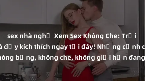sex nhà nghỉ Xem Sex Không Che: Trải nghiệm mới lạ và đầy kích thích ngay tại đây! Những cảnh quay nóng bỏng, không che, không giới hạn đang chờ đón bạn. Đừng bỏ lỡ!