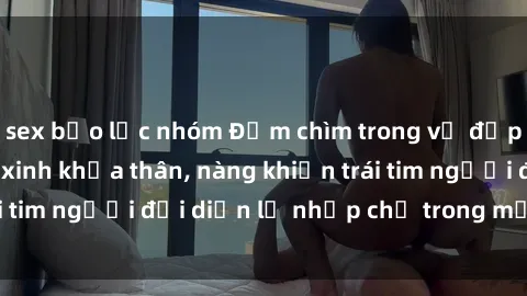 sex bạo lực nhóm Đắm chìm trong vẻ đẹp tự nhiên của gái xinh khỏa thân, nàng khiến trái tim người đối diện lỡ nhịp chỉ trong một cái nhìn.