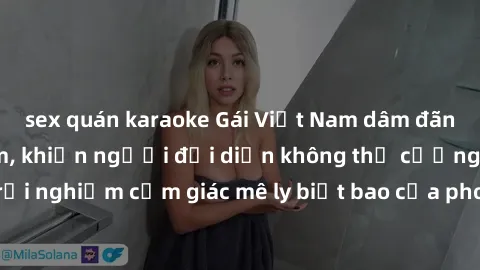 sex quán karaoke Gái Việt Nam dâm đãng làm tình say đắm, khiến người đối diện không thể cưỡng lại được. Hãy trải nghiệm cảm giác mê ly biết bao của phong cách yêu đương đậm chất dân tộc!