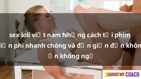 sex loli việt nam Những cách tải phim sex miễn phí nhanh chóng và đơn giản đến không ngờ