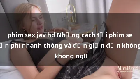 phim sex jav hd Những cách tải phim sex miễn phí nhanh chóng và đơn giản đến không ngờ