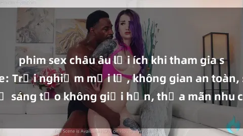 phim sex châu âu lợi ích khi tham gia sex online không che: Trải nghiệm mới lạ, không gian an toàn, sự sáng tạo không giới hạn, thỏa mãn nhu cầu tình dục của bạn.