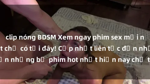 clip nóng BDSM Xem ngay phim sex mới nhất, hấp dẫn nhất chỉ có tại đây! Cập nhật liên tục đến những bộ phim hot nhất hiện nay chỉ trong vài cú click!