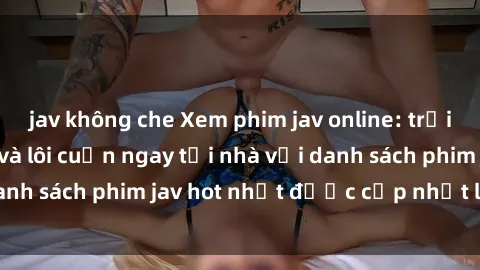 jav không che Xem phim jav online: trải nghiệm hấp dẫn và lôi cuốn ngay tại nhà với danh sách phim jav hot nhất được cập nhật liên tục.