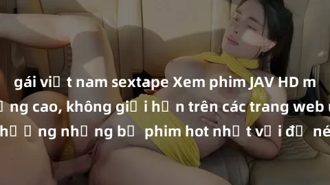 gái việt nam sextape Xem phim JAV HD miễn phí chất lượng cao, không giới hạn trên các trang web uy tín. Yên tâm tận hưởng những bộ phim hot nhất với độ nét sắc sảo, đẹp mắt ngay tại nhà. Hãy trải nghi