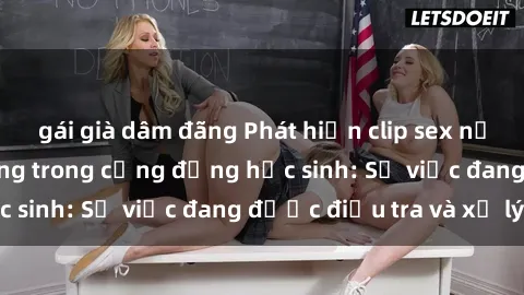 gái già dâm đãng Phát hiện clip sex nữ sinh gây chấn động trong cộng đồng học sinh: Sự việc đang được điều tra và xử lý