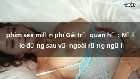 phim sex miễn phí Gái trẻ quan hệ: Nỗi lo đằng sau vẻ ngoài rạng ngời