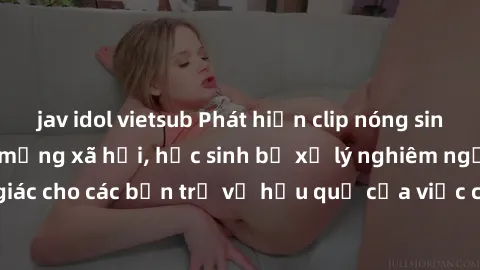 jav idol vietsub Phát hiện clip nóng sinh viên gây sốt trên mạng xã hội, học sinh bị xử lý nghiêm ngặt. Đây là cảnh giác cho các bạn trẻ về hậu quả của việc chia sẻ thông tin trái phép trên internet.