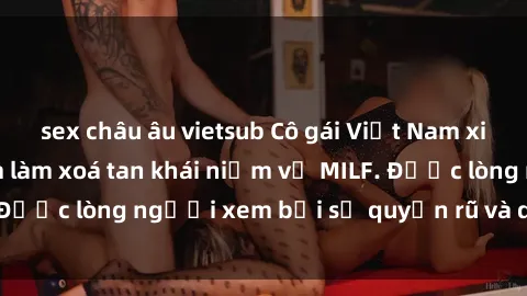sex châu âu vietsub Cô gái Việt Nam xinh đẹp và gợi cảm làm xoá tan khái niệm về MILF. Được lòng người xem bởi sự quyến rũ và dễ thương.