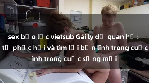 sex bạo lực vietsub Gái ly dị quan hệ: Hành trình tự phục hồi và tìm lại bản lĩnh trong cuộc sống mới