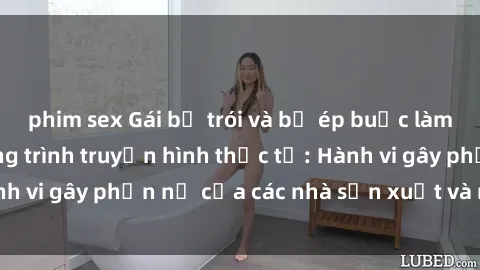 phim sex Gái bị trói và bị ép buộc làm tình trong chương trình truyền hình thực tế: Hành vi gây phẫn nộ của các nhà sản xuất và người xem.