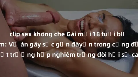 clip sex không che Gái mới 18 tuổi bị trói và bị hiếp dâm: Vụ án gây sốc gần đâyến trong cộng đồng. Đây là một trường hợp nghiêm trọng đòi hỏi sự can thiệp mạnh mẽ từ phía công lý.