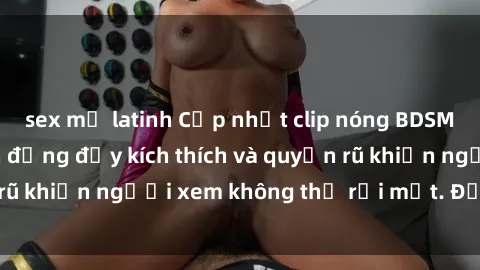 sex mỹ latinh Cập nhật clip nóng BDSM: Những pha hành động đầy kích thích và quyến rũ khiến người xem không thể rời mắt. Đừng bỏ lỡ!