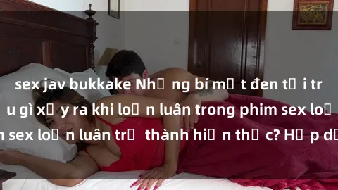 sex jav bukkake Những bí mật đen tối trong gia đình: Điều gì xảy ra khi loạn luân trong phim sex loạn luân trở thành hiện thực? Hấp dẫn và gây sốc!