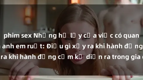 phim sex Những hệ lụy của việc có quan hệ tình dục giữa anh em ruột: Điều gì xảy ra khi hành động cấm kỵ diễn ra trong gia đình?