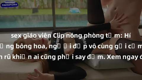 sex giáo viên Clip nóng phòng tắm: Hít thở nồng nàn hương bông hoa, người đẹp vô cùng gợi cảm và quyến rũ khiến ai cũng phải say đắm. Xem ngay để trải nghiệm điều đặc biệt!
