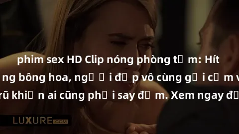 phim sex HD Clip nóng phòng tắm: Hít thở nồng nàn hương bông hoa, người đẹp vô cùng gợi cảm và quyến rũ khiến ai cũng phải say đắm. Xem ngay để trải nghiệm điều đặc biệt!