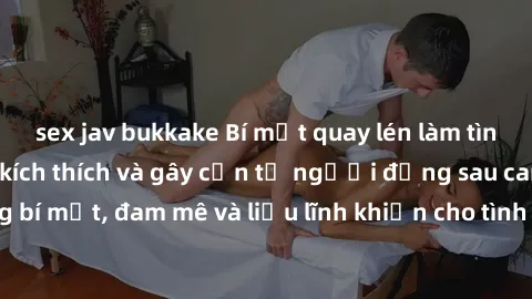 sex jav bukkake Bí mật quay lén làm tình: Câu chuyện đầy kích thích và gây cấn từ người đứng sau camera. Hành động bí mật, đam mê và liều lĩnh khiến cho tình yêu trở nên mãnh liệt hơn bao giờ hết.