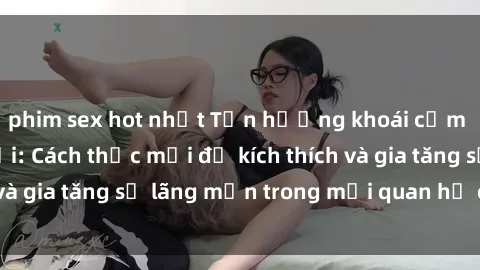 phim sex hot nhất Tận hưởng khoái cảm với sex ngoài trời: Cách thức mới để kích thích và gia tăng sự lãng mạn trong mối quan hệ của bạn!
