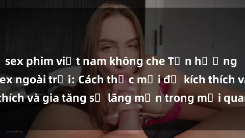sex phim việt nam không che Tận hưởng khoái cảm với sex ngoài trời: Cách thức mới để kích thích và gia tăng sự lãng mạn trong mối quan hệ của bạn!