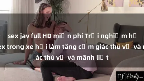 sex jav full HD miễn phí Trải nghiệm hứa hẹn: Sex trong xe hơi làm tăng cảm giác thú vị và mãnh liệt