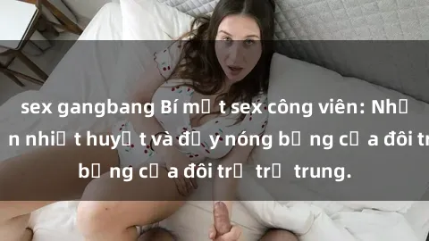 sex gangbang Bí mật sex công viên: Những câu chuyện nhiệt huyết và đầy nóng bỏng của đôi trẻ trẻ trung.