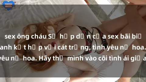 sex ông cháu Sự hấp dẫn của sex bãi biển: Khi sóng biển xanh kết hợp với cát trắng, tình yêu nở hoa. Hãy thả mình vào cõi tình ái giữa sóng biển!
