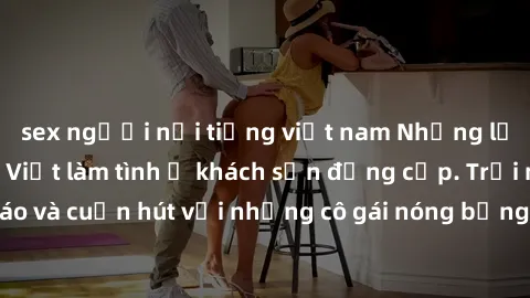 sex người nổi tiếng việt nam Những lời mời bí mật: Gái Việt làm tình ở khách sạn đẳng cấp. Trải nghiệm độc đáo và cuốn hút với những cô gái nóng bỏng và sẵn lòng thỏa mãn mọi nhu cầu của bạn.