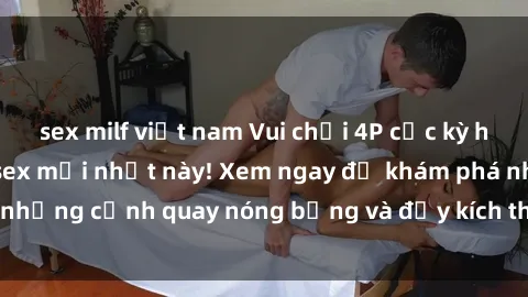 sex milf việt nam Vui chơi 4P cực kỳ hấp dẫn trong phim sex mới nhất này! Xem ngay để khám phá những cảnh quay nóng bỏng và đầy kích thích của bộ phim này!