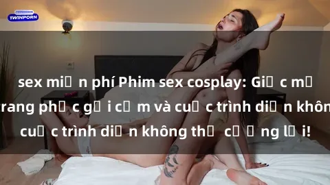 sex miễn phí Phim sex cosplay: Giấc mơ  cùng những bộ trang phục gợi cảm và cuộc trình diễn không thể cưỡng lại!