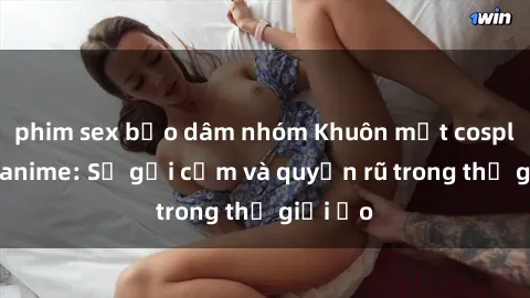 phim sex bạo dâm nhóm Khuôn mặt cosplay sex anime: Sự gợi cảm và quyến rũ trong thế giới ảo
