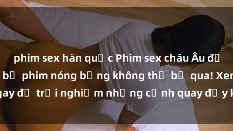 phim sex hàn quốc Phim sex châu Âu đỉnh cao: Top những bộ phim nóng bỏng không thể bỏ qua! Xem ngay để trải nghiệm những cảnh quay đầy kích thích và cuồng nhiệt.