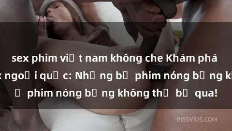 sex phim việt nam không che Khám phá thế giới phim sex ngoại quốc: Những bộ phim nóng bỏng không thể bỏ qua!