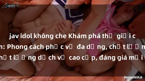 jav idol không che Khám phá thế giới của gái gọi Việt Nam: Phong cách phục vụ đa dạng, chất lượng dịch vụ cao cấp, đáng giá mọi khoản chi phí