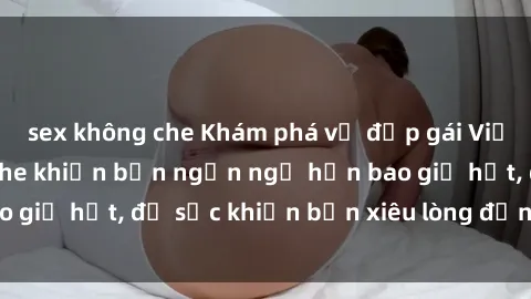 sex không che Khám phá vẻ đẹp gái Việt Nam nude không che khiến bạn ngẩn ngơ hơn bao giờ hết, đủ sức khiến bạn xiêu lòng đến ngất ngây