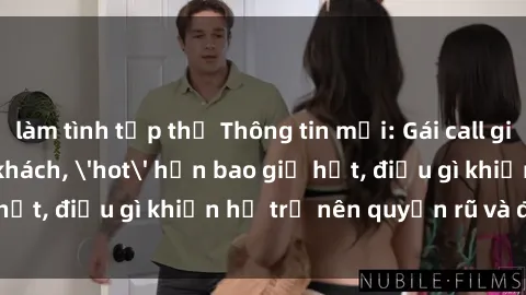 làm tình tập thể Thông tin mới: Gái call girl Việt Nam đắt khách, &#039;hot&#039; hơn bao giờ hết, điều gì khiến họ trở nên quyến rũ và đáng chú ý?