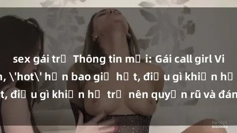 sex gái trẻ Thông tin mới: Gái call girl Việt Nam đắt khách, &#039;hot&#039; hơn bao giờ hết, điều gì khiến họ trở nên quyến rũ và đáng chú ý?
